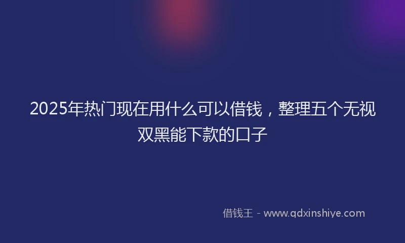 2025年热门现在用什么可以借钱，整理五个无视双黑能下款的口子