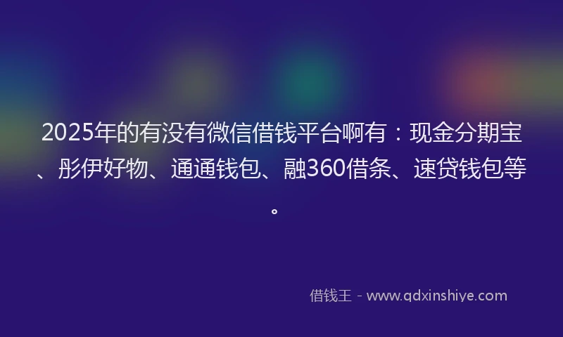 2025年的有没有微信借钱平台啊有：现金分期宝、彤伊好物、通通钱包、融360借条、速贷钱包等。