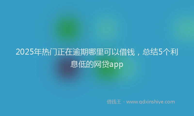 2025年热门正在逾期哪里可以借钱，总结5个利息低的网贷app