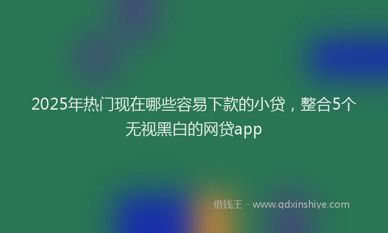 2025年热门现在哪些容易下款的小贷，整合5个无视黑白的网贷app