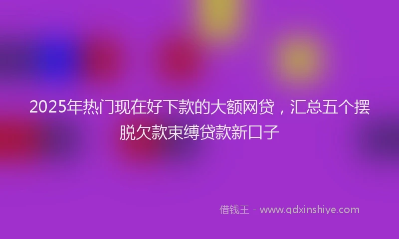2025年热门现在好下款的大额网贷，汇总五个摆脱欠款束缚贷款新口子
