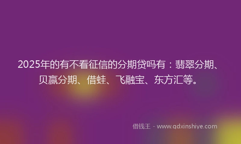 2025年的有不看征信的分期贷吗有：翡翠分期、贝赢分期、借蛙、飞融宝、东方汇等。
