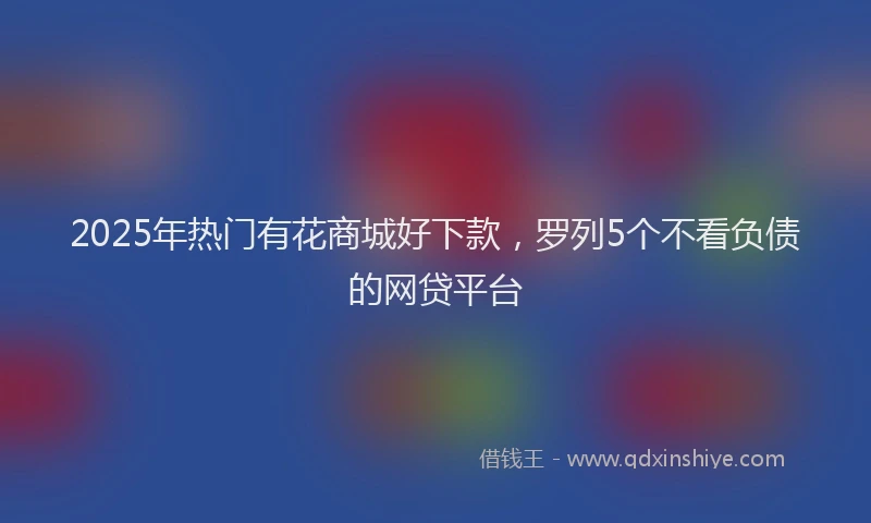2025年热门有花商城好下款，罗列5个不看负债的网贷平台
