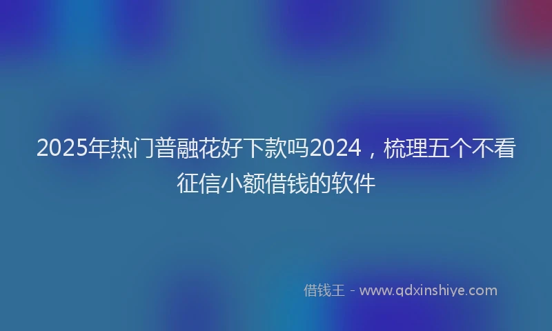 2025年热门普融花好下款吗2024，梳理五个不看征信小额借钱的软件