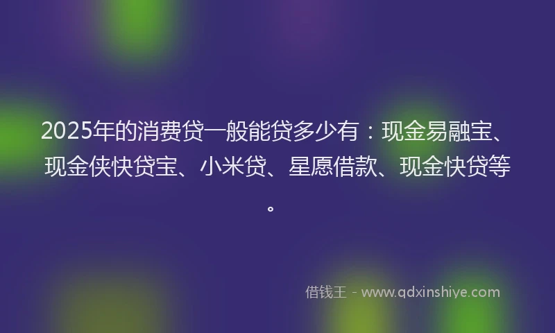 2025年的消费贷一般能贷多少有：现金易融宝、现金侠快贷宝、小米贷、星愿借款、现金快贷等。