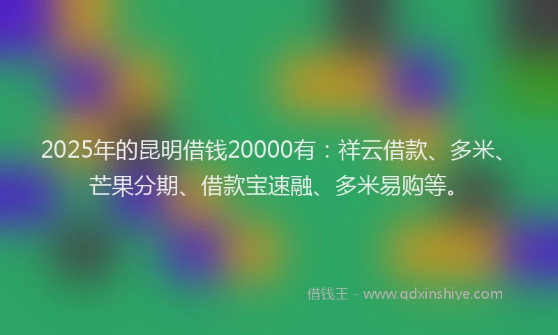 2025年的昆明借钱20000有：祥云借款、多米、芒果分期、借款宝速融、多米易购等。