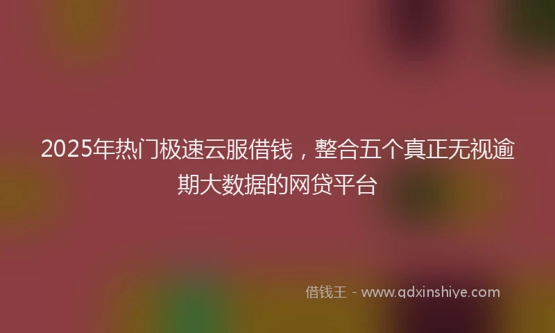 2025年热门极速云服借钱，整合五个真正无视逾期大数据的网贷平台