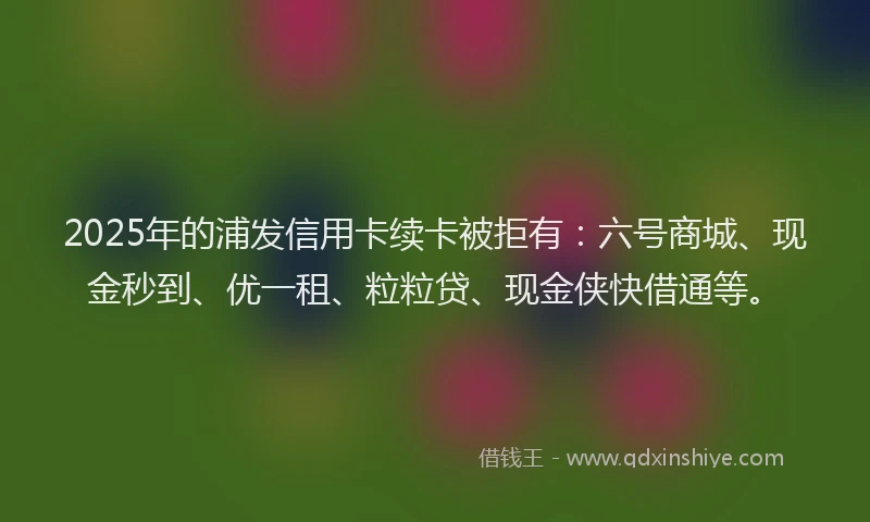 2025年的浦发信用卡续卡被拒有：六号商城、现金秒到、优一租、粒粒贷、现金侠快借通等。