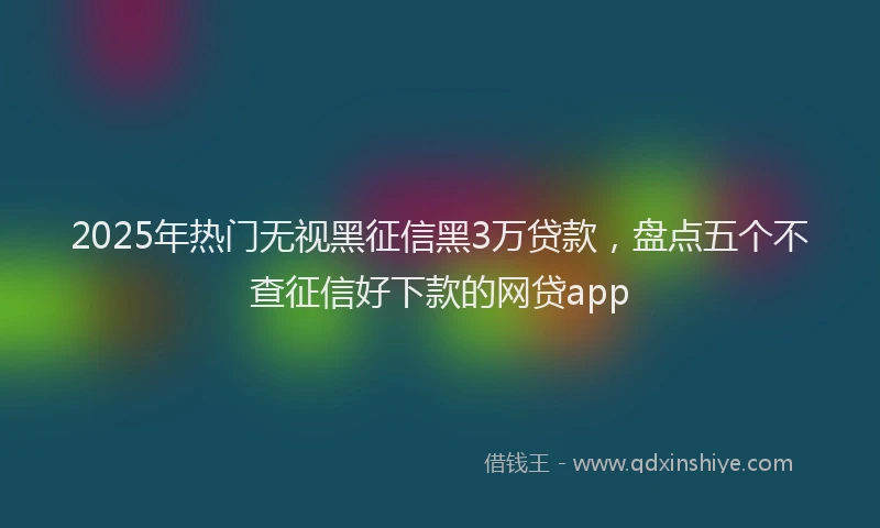2025年热门无视黑征信黑3万贷款，盘点五个不查征信好下款的网贷app