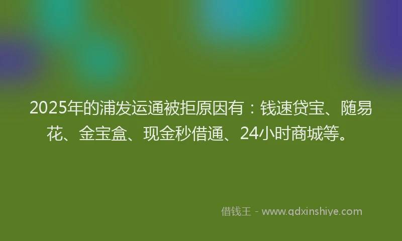2025年的浦发运通被拒原因有：钱速贷宝、随易花、金宝盒、现金秒借通、24小时商城等。