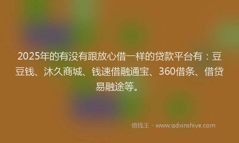 2025年的有没有跟放心借一样的贷款平台有：豆豆钱、沐久商城、钱速借融通宝、360借条、借贷易融途等。