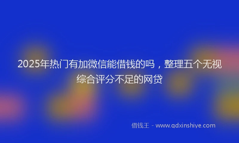 2025年热门有加微信能借钱的吗，整理五个无视综合评分不足的网贷