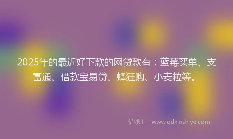 2025年的最近好下款的网贷款有：蓝莓买单、支富通、借款宝易贷、蜂狂购、小麦粒等。