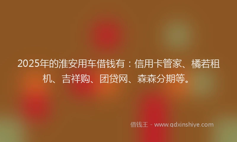 2025年的淮安用车借钱有：信用卡管家、橘若租机、吉祥购、团贷网、森森分期等。