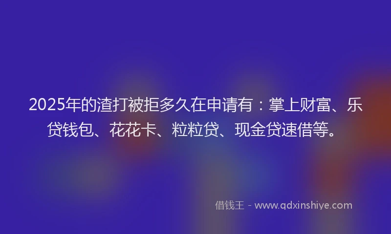 2025年的渣打被拒多久在申请有：掌上财富、乐贷钱包、花花卡、粒粒贷、现金贷速借等。