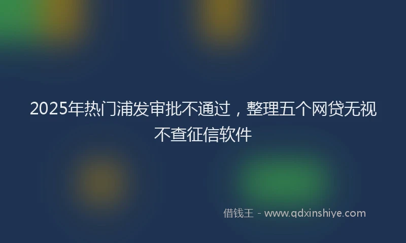 2025年热门浦发审批不通过，整理五个网贷无视不查征信软件