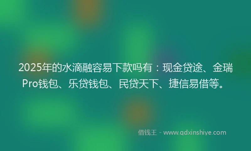 2025年的水滴融容易下款吗有：现金贷途、金瑞Pro钱包、乐贷钱包、民贷天下、捷信易借等。