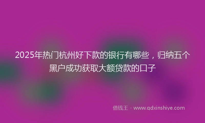 2025年热门杭州好下款的银行有哪些，归纳五个黑户成功获取大额贷款的口子