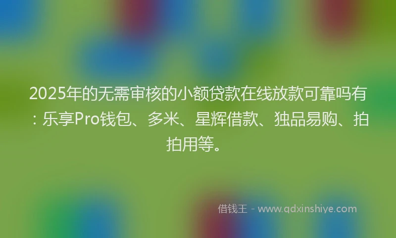 2025年的无需审核的小额贷款在线放款可靠吗有：乐享Pro钱包、多米、星辉借款、独品易购、拍拍用等。