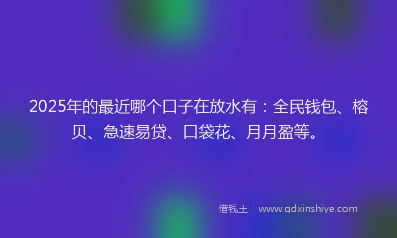 2025年的最近哪个口子在放水有：全民钱包、榕贝、急速易贷、口袋花、月月盈等。