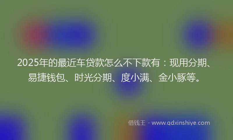 2025年的最近车贷款怎么不下款有：现用分期、易捷钱包、时光分期、度小满、金小豚等。