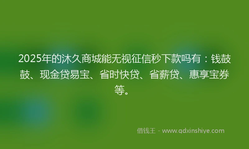 2025年的沐久商城能无视征信秒下款吗有：钱鼓鼓、现金贷易宝、省时快贷、省薪贷、惠享宝券等。