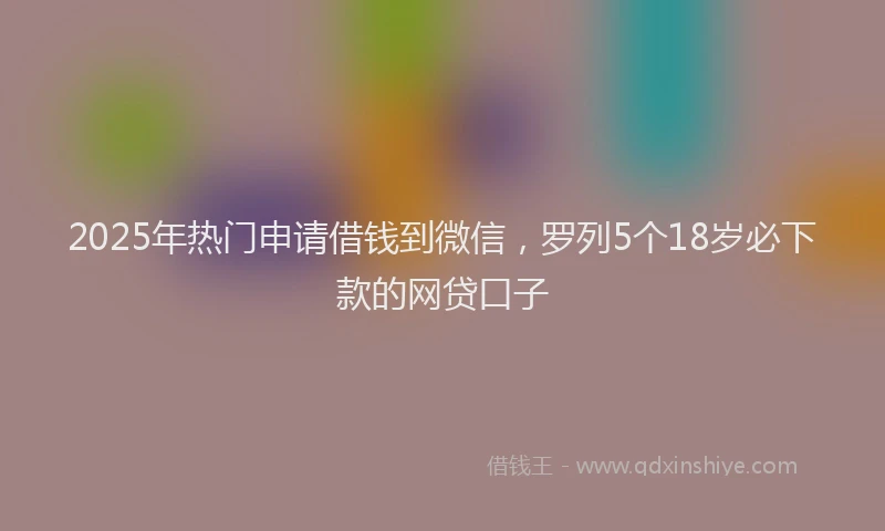 2025年热门申请借钱到微信，罗列5个18岁必下款的网贷口子