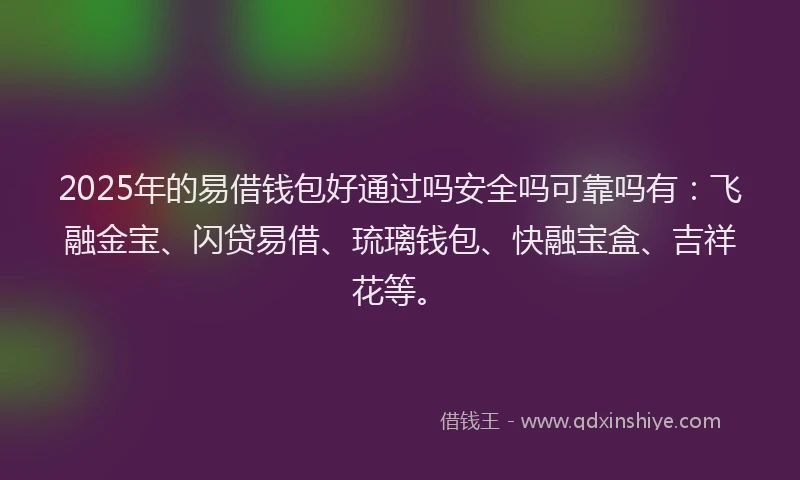 2025年的易借钱包好通过吗安全吗可靠吗有：飞融金宝、闪贷易借、琉璃钱包、快融宝盒、吉祥花等。