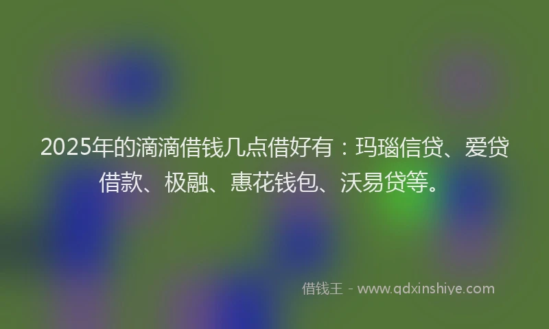 2025年的滴滴借钱几点借好有：玛瑙信贷、爱贷借款、极融、惠花钱包、沃易贷等。