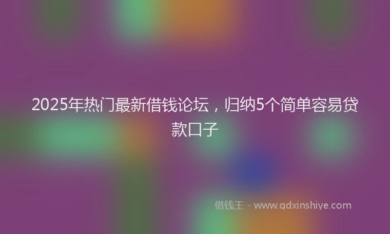 2025年热门最新借钱论坛，归纳5个简单容易贷款口子