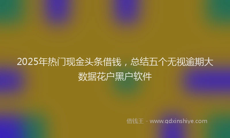 2025年热门现金头条借钱，总结五个无视逾期大数据花户黑户软件