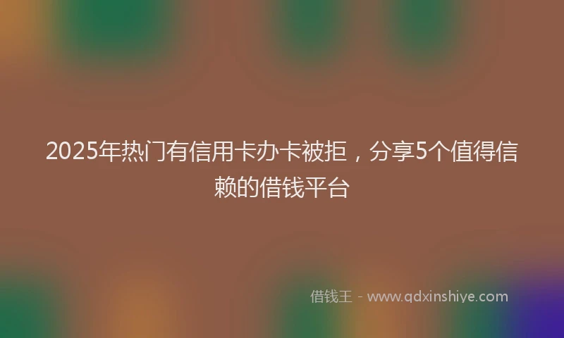 2025年热门有信用卡办卡被拒，分享5个值得信赖的借钱平台