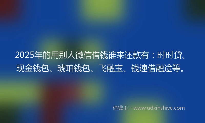 2025年的用别人微信借钱谁来还款有：时时贷、现金钱包、琥珀钱包、飞融宝、钱速借融途等。