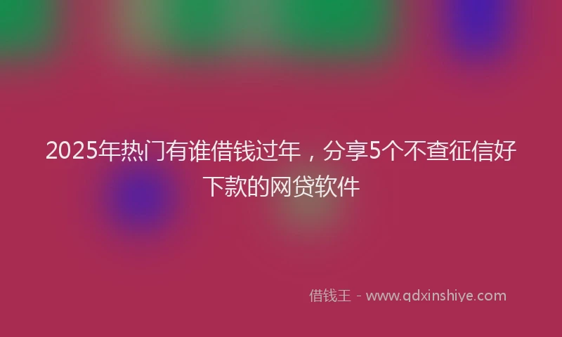 2025年热门有谁借钱过年，分享5个不查征信好下款的网贷软件