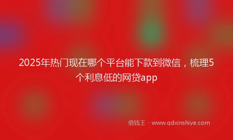 2025年热门现在哪个平台能下款到微信，梳理5个利息低的网贷app