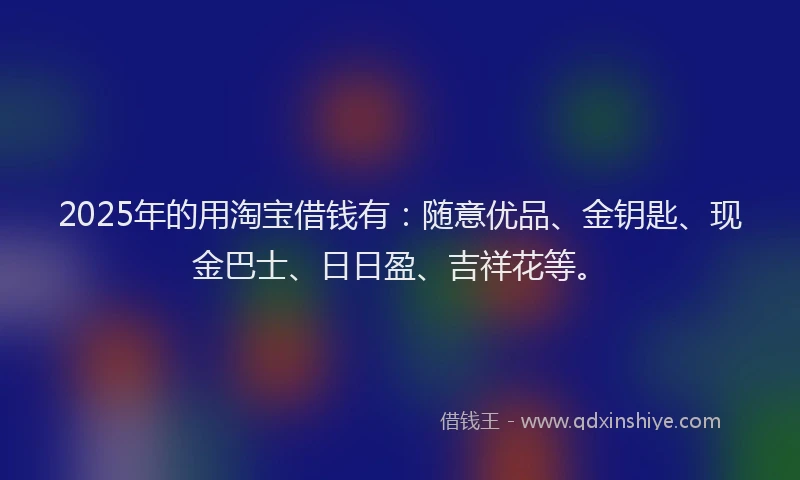 2025年的用淘宝借钱有：随意优品、金钥匙、现金巴士、日日盈、吉祥花等。
