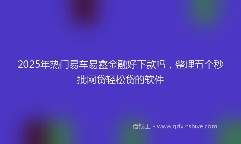 2025年热门易车易鑫金融好下款吗，整理五个秒批网贷轻松贷的软件