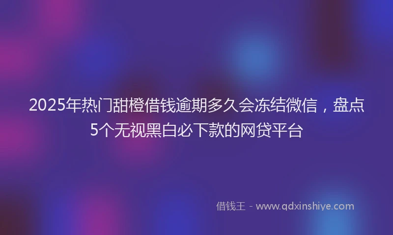 2025年热门甜橙借钱逾期多久会冻结微信，盘点5个无视黑白必下款的网贷平台