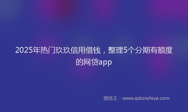 2025年热门玖玖信用借钱，整理5个分期有额度的网贷app