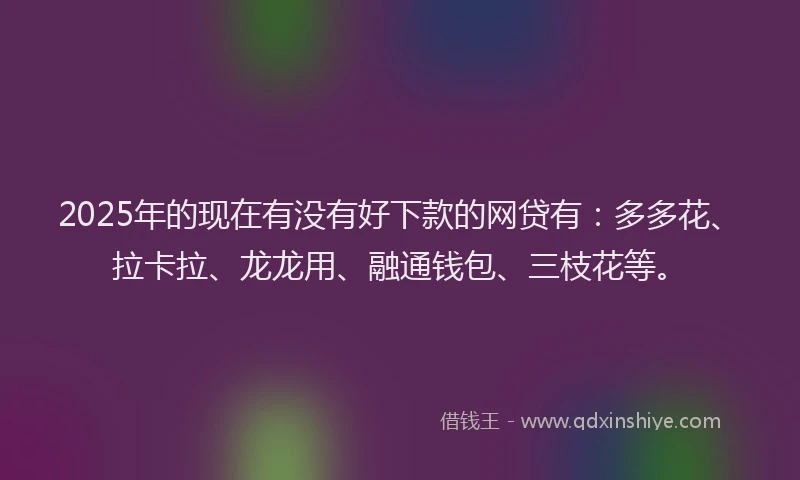 2025年的现在有没有好下款的网贷有：多多花、拉卡拉、龙龙用、融通钱包、三枝花等。