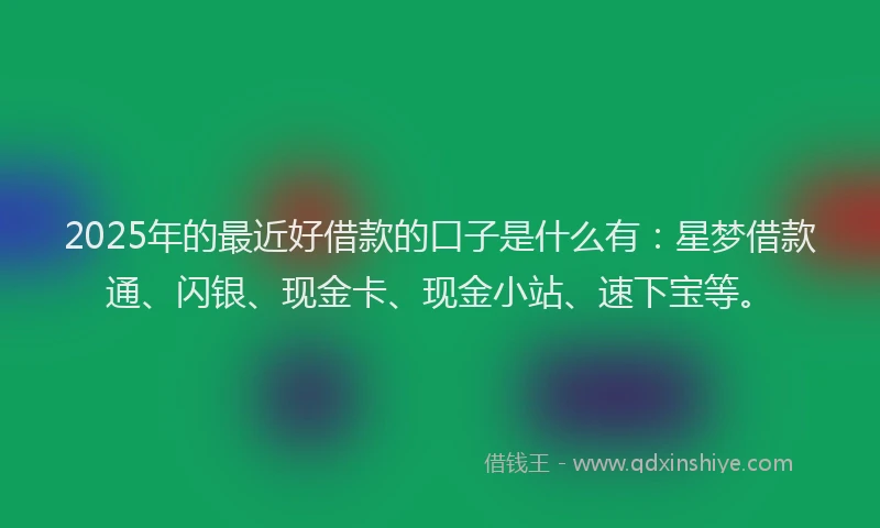 2025年的最近好借款的口子是什么有：星梦借款通、闪银、现金卡、现金小站、速下宝等。