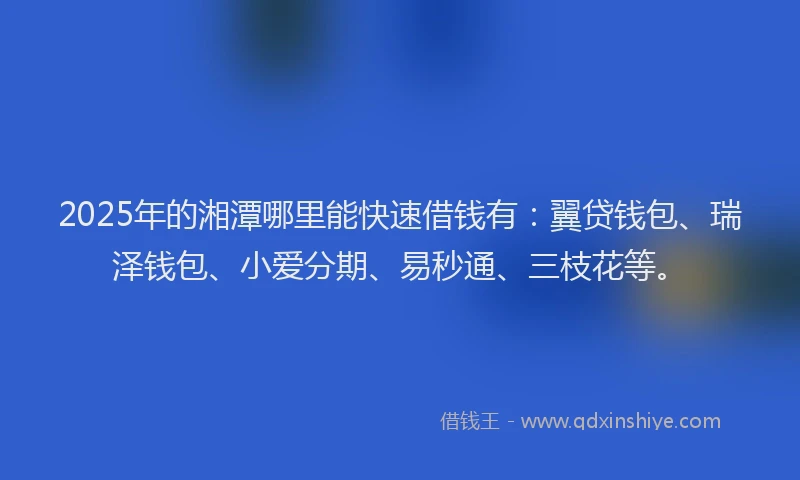 2025年的湘潭哪里能快速借钱有：翼贷钱包、瑞泽钱包、小爱分期、易秒通、三枝花等。
