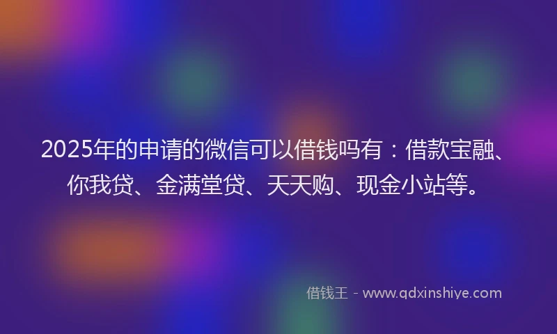 2025年的申请的微信可以借钱吗有：借款宝融、你我贷、金满堂贷、天天购、现金小站等。