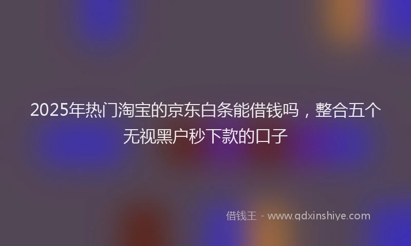 2025年热门淘宝的京东白条能借钱吗，整合五个无视黑户秒下款的口子