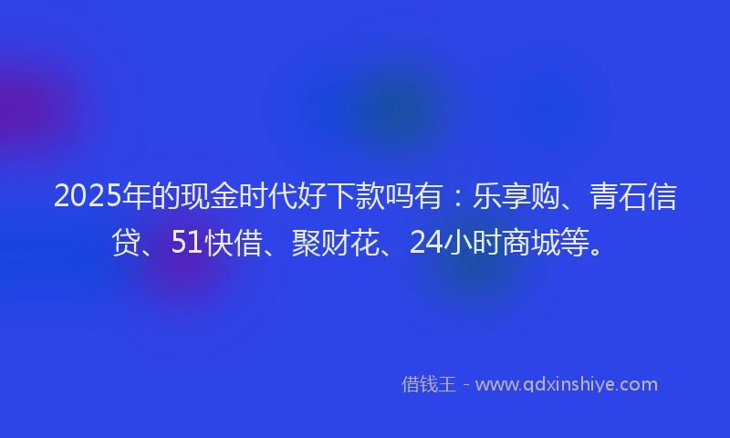 2025年的现金时代好下款吗有：乐享购、青石信贷、51快借、聚财花、24小时商城等。