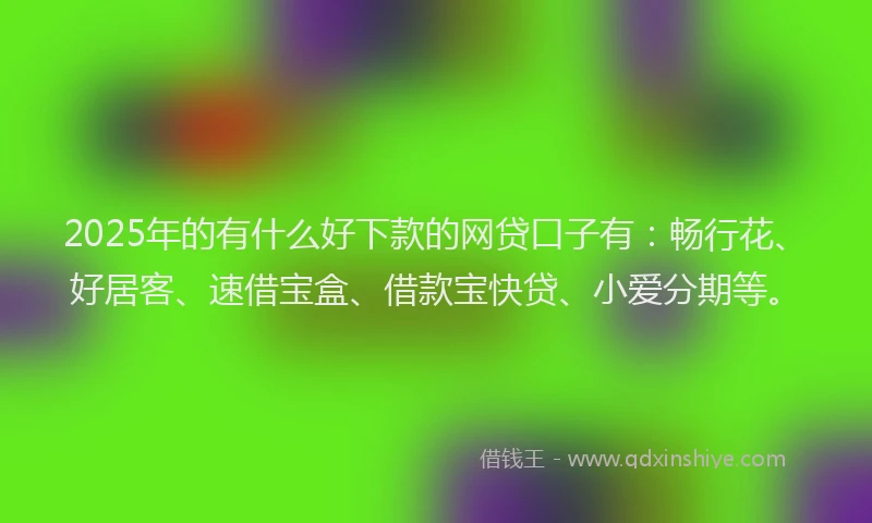 2025年的有什么好下款的网贷口子有：畅行花、好居客、速借宝盒、借款宝快贷、小爱分期等。