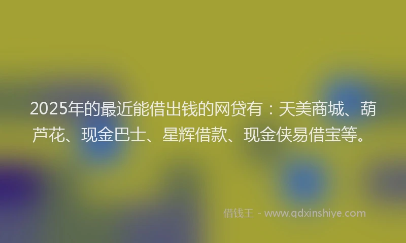 2025年的最近能借出钱的网贷有：天美商城、葫芦花、现金巴士、星辉借款、现金侠易借宝等。