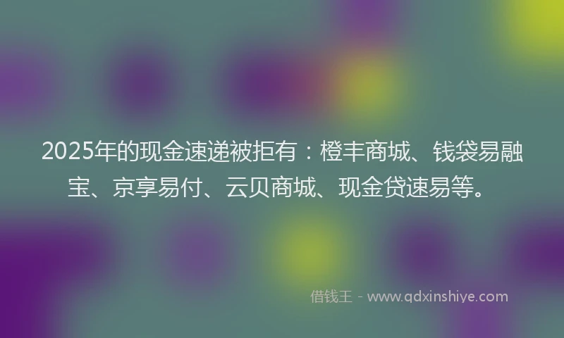 2025年的现金速递被拒有：橙丰商城、钱袋易融宝、京享易付、云贝商城、现金贷速易等。