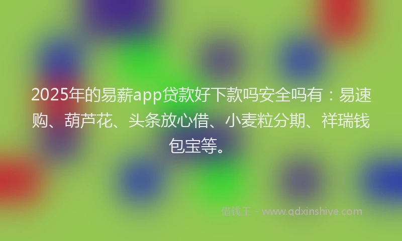 2025年的易薪app贷款好下款吗安全吗有：易速购、葫芦花、头条放心借、小麦粒分期、祥瑞钱包宝等。