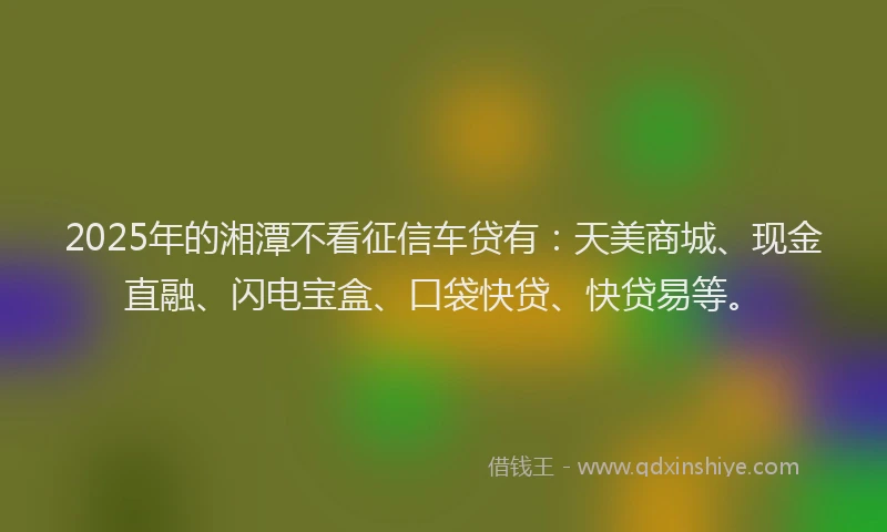 2025年的湘潭不看征信车贷有：天美商城、现金直融、闪电宝盒、口袋快贷、快贷易等。